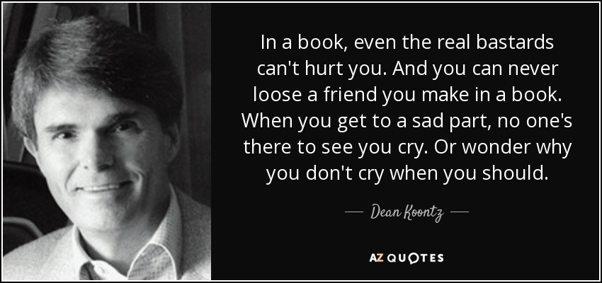 In a book, even the real bastards can't hurt you. And you can never loose a friend you make in a book. When you get to a sad part, no one's there to see you cry. Or wonder why you don't cry when you should. - Dean Koontz