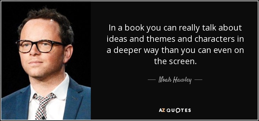 In a book you can really talk about ideas and themes and characters in a deeper way than you can even on the screen. - Noah Hawley