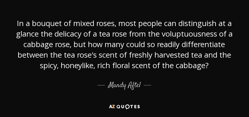 In a bouquet of mixed roses, most people can distinguish at a glance the delicacy of a tea rose from the voluptuousness of a cabbage rose, but how many could so readily differentiate between the tea rose's scent of freshly harvested tea and the spicy, honeylike, rich floral scent of the cabbage? - Mandy Aftel