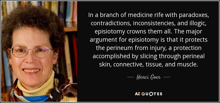 In a branch of medicine rife with paradoxes, contradictions, inconsistencies, and illogic, episiotomy crowns them all. The major argument for episiotomy is that it protects the perineum from injury, a protection accomplished by slicing through perineal skin, connective, tissue, and muscle. - Henci Goer