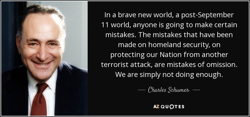 In a brave new world, a post-September 11 world, anyone is going to make certain mistakes. The mistakes that have been made on homeland security, on protecting our Nation from another terrorist attack, are mistakes of omission. We are simply not doing enough. - Charles Schumer