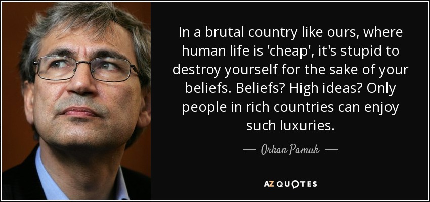 In a brutal country like ours, where human life is 'cheap', it's stupid to destroy yourself for the sake of your beliefs. Beliefs? High ideas? Only people in rich countries can enjoy such luxuries. - Orhan Pamuk