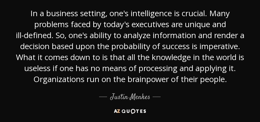 In a business setting, one's intelligence is crucial. Many problems faced by today's executives are unique and ill-defined. So, one's ability to analyze information and render a decision based upon the probability of success is imperative. What it comes down to is that all the knowledge in the world is useless if one has no means of processing and applying it. Organizations run on the brainpower of their people. - Justin Menkes