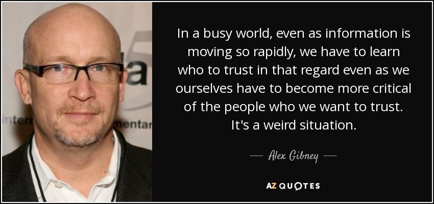 In a busy world, even as information is moving so rapidly, we have to learn who to trust in that regard even as we ourselves have to become more critical of the people who we want to trust. It's a weird situation. - Alex Gibney