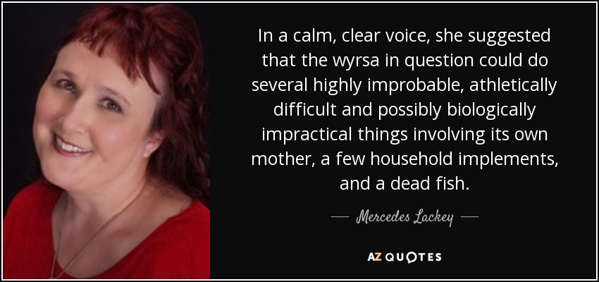 In a calm, clear voice, she suggested that the wyrsa in question could do several highly improbable, athletically difficult and possibly biologically impractical things involving its own mother, a few household implements, and a dead fish. - Mercedes Lackey