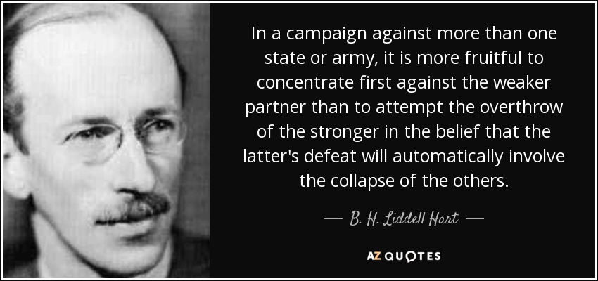 In a campaign against more than one state or army, it is more fruitful to concentrate first against the weaker partner than to attempt the overthrow of the stronger in the belief that the latter's defeat will automatically involve the collapse of the others. - B. H. Liddell Hart