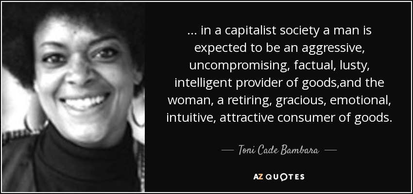 ... in a capitalist society a man is expected to be an aggressive, uncompromising, factual, lusty, intelligent provider of goods,and the woman, a retiring, gracious, emotional, intuitive, attractive consumer of goods. - Toni Cade Bambara