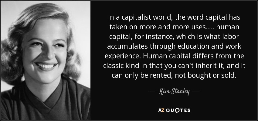 In a capitalist world, the word capital has taken on more and more uses. . . . human capital, for instance, which is what labor accumulates through education and work experience. Human capital differs from the classic kind in that you can't inherit it, and it can only be rented, not bought or sold. - Kim Stanley