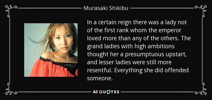 In a certain reign there was a lady not of the first rank whom the emperor loved more than any of the others. The grand ladies with high ambitions thought her a presumptuous upstart, and lesser ladies were still more resentful. Everything she did offended someone. - Murasaki Shikibu