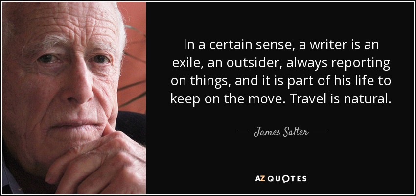 In a certain sense, a writer is an exile, an outsider, always reporting on things, and it is part of his life to keep on the move. Travel is natural. - James Salter