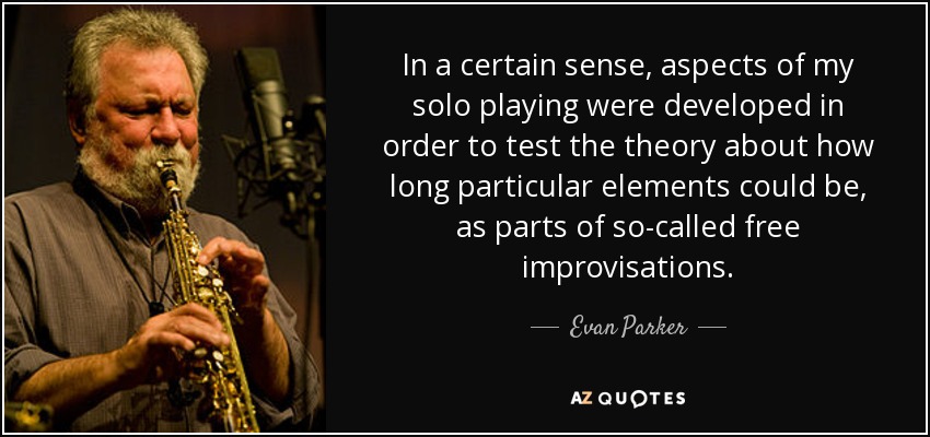 In a certain sense, aspects of my solo playing were developed in order to test the theory about how long particular elements could be, as parts of so-called free improvisations. - Evan Parker