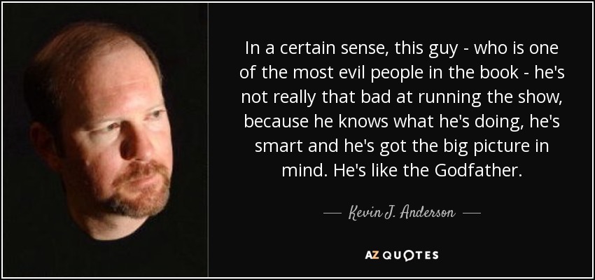 In a certain sense, this guy - who is one of the most evil people in the book - he's not really that bad at running the show, because he knows what he's doing, he's smart and he's got the big picture in mind. He's like the Godfather. - Kevin J. Anderson