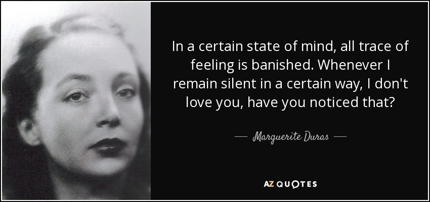 In a certain state of mind, all trace of feeling is banished. Whenever I remain silent in a certain way, I don't love you, have you noticed that? - Marguerite Duras