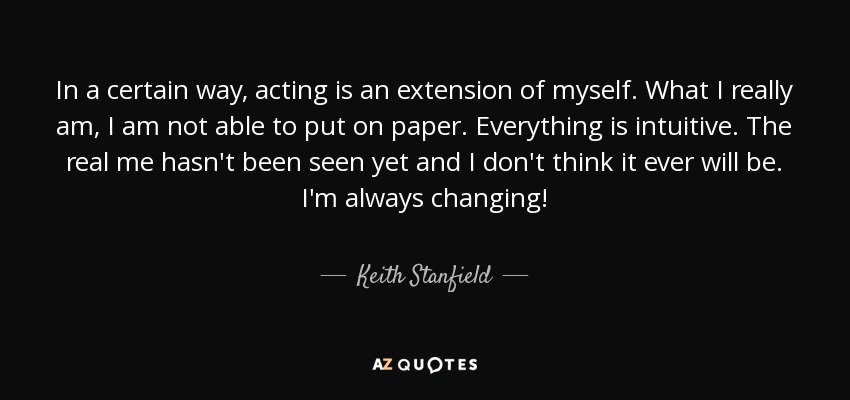In a certain way, acting is an extension of myself. What I really am, I am not able to put on paper. Everything is intuitive. The real me hasn't been seen yet and I don't think it ever will be. I'm always changing! - Keith Stanfield
