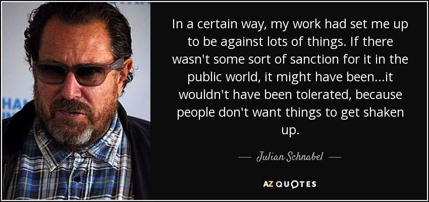 In a certain way, my work had set me up to be against lots of things. If there wasn't some sort of sanction for it in the public world, it might have been...it wouldn't have been tolerated, because people don't want things to get shaken up. - Julian Schnabel