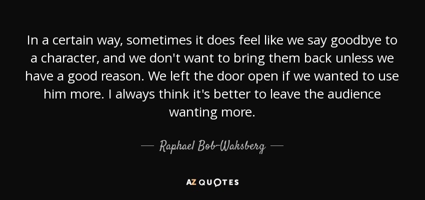 In a certain way, sometimes it does feel like we say goodbye to a character, and we don't want to bring them back unless we have a good reason. We left the door open if we wanted to use him more. I always think it's better to leave the audience wanting more. - Raphael Bob-Waksberg