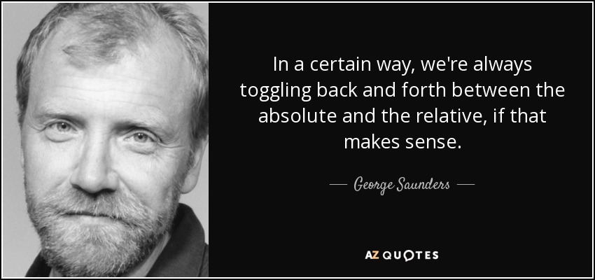 In a certain way, we're always toggling back and forth between the absolute and the relative, if that makes sense. - George Saunders