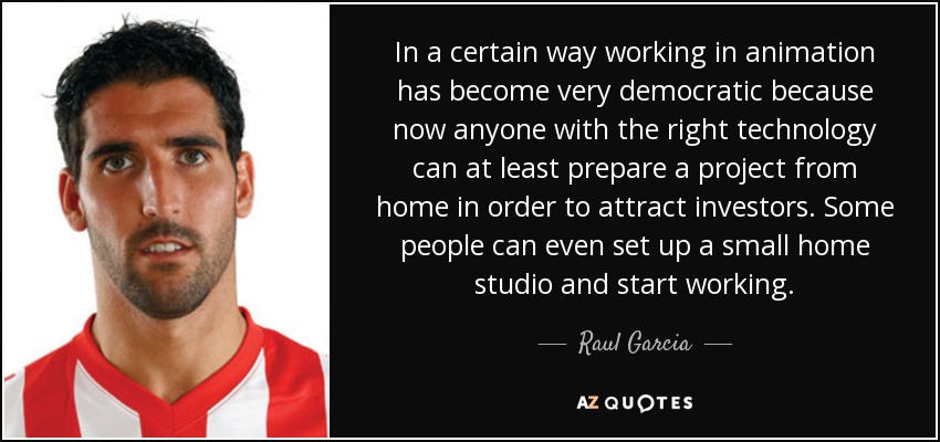 In a certain way working in animation has become very democratic because now anyone with the right technology can at least prepare a project from home in order to attract investors. Some people can even set up a small home studio and start working. - Raul Garcia