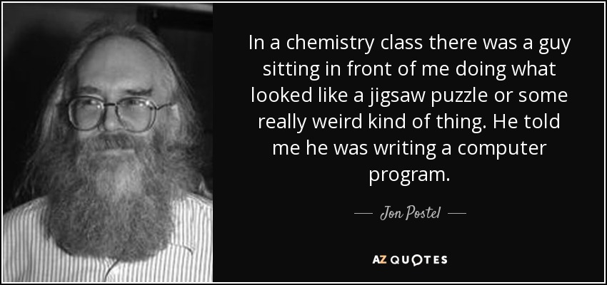 In a chemistry class there was a guy sitting in front of me doing what looked like a jigsaw puzzle or some really weird kind of thing. He told me he was writing a computer program. - Jon Postel