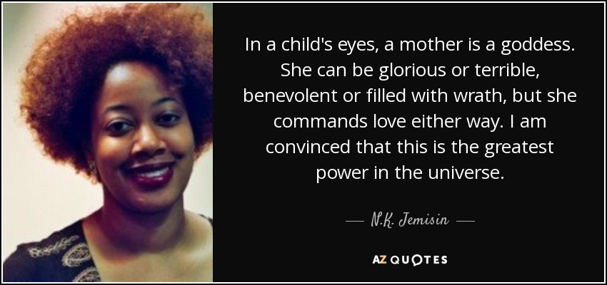 In a child's eyes, a mother is a goddess. She can be glorious or terrible, benevolent or filled with wrath, but she commands love either way. I am convinced that this is the greatest power in the universe. - N.K. Jemisin
