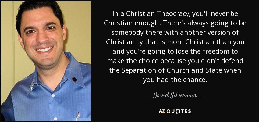 In a Christian Theocracy, you'll never be Christian enough. There's always going to be somebody there with another version of Christianity that is more Christian than you and you're going to lose the freedom to make the choice because you didn't defend the Separation of Church and State when you had the chance. - David Silverman