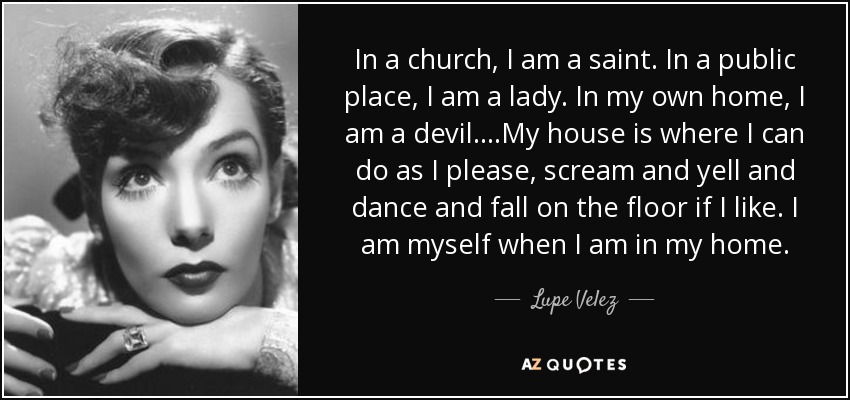 In a church, I am a saint. In a public place, I am a lady. In my own home, I am a devil....My house is where I can do as I please, scream and yell and dance and fall on the floor if I like. I am myself when I am in my home. - Lupe Velez