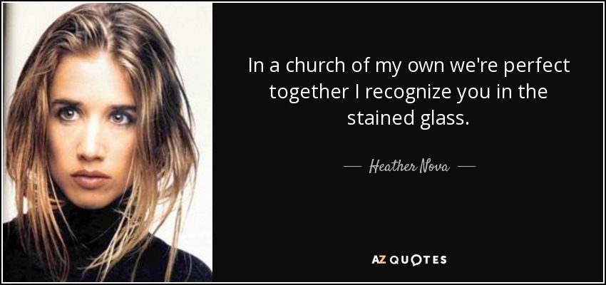 In a church of my own we're perfect together I recognize you in the stained glass. - Heather Nova