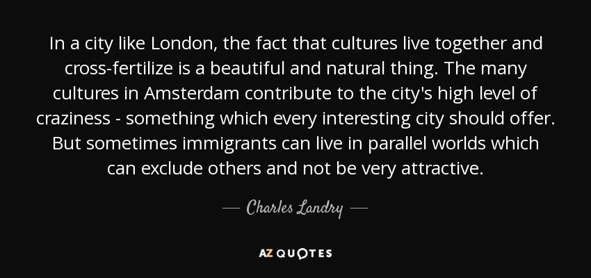 In a city like London, the fact that cultures live together and cross-fertilize is a beautiful and natural thing. The many cultures in Amsterdam contribute to the city's high level of craziness - something which every interesting city should offer. But sometimes immigrants can live in parallel worlds which can exclude others and not be very attractive. - Charles Landry