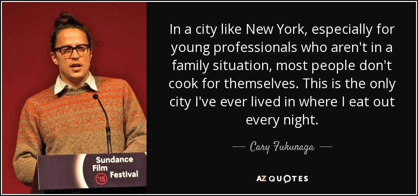 In a city like New York, especially for young professionals who aren't in a family situation, most people don't cook for themselves. This is the only city I've ever lived in where I eat out every night. - Cary Fukunaga