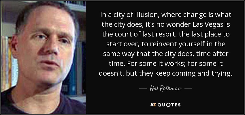 In a city of illusion, where change is what the city does, it's no wonder Las Vegas is the court of last resort, the last place to start over, to reinvent yourself in the same way that the city does, time after time. For some it works; for some it doesn't, but they keep coming and trying. - Hal Rothman