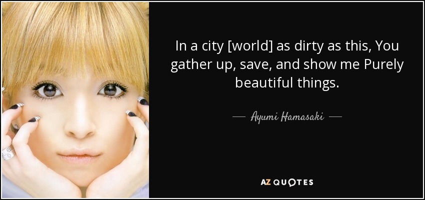 In a city [world] as dirty as this, You gather up, save, and show me Purely beautiful things. - Ayumi Hamasaki