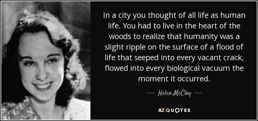 In a city you thought of all life as human life. You had to live in the heart of the woods to realize that humanity was a slight ripple on the surface of a flood of life that seeped into every vacant crack, flowed into every biological vacuum the moment it occurred. - Helen McCloy