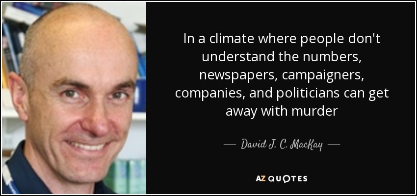 In a climate where people don't understand the numbers, newspapers, campaigners, companies, and politicians can get away with murder - David J. C. MacKay