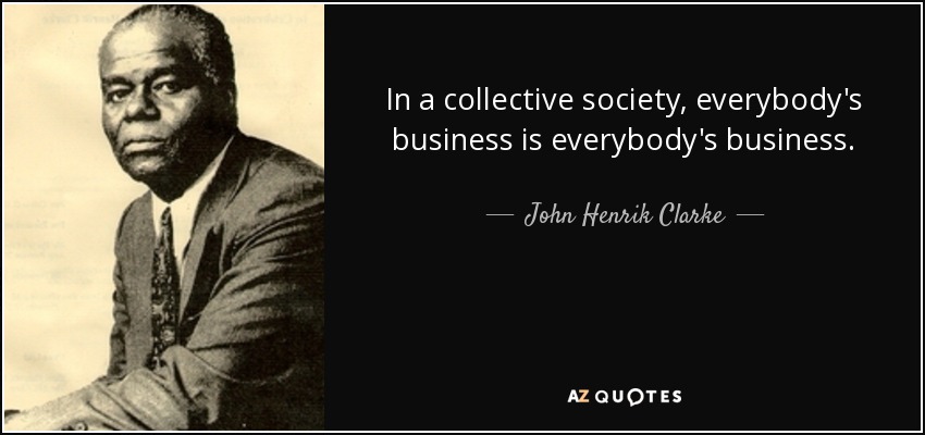 In a collective society, everybody's business is everybody's business. - John Henrik Clarke