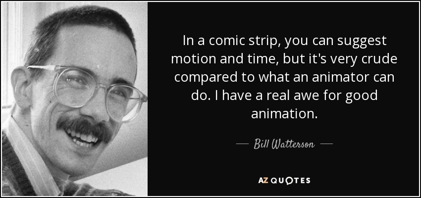 In a comic strip, you can suggest motion and time, but it's very crude compared to what an animator can do. I have a real awe for good animation. - Bill Watterson