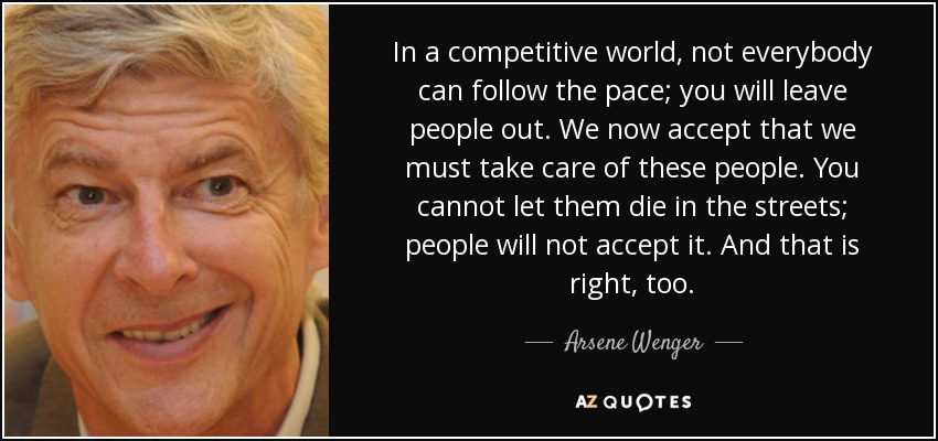 In a competitive world, not everybody can follow the pace; you will leave people out. We now accept that we must take care of these people. You cannot let them die in the streets; people will not accept it. And that is right, too. - Arsene Wenger