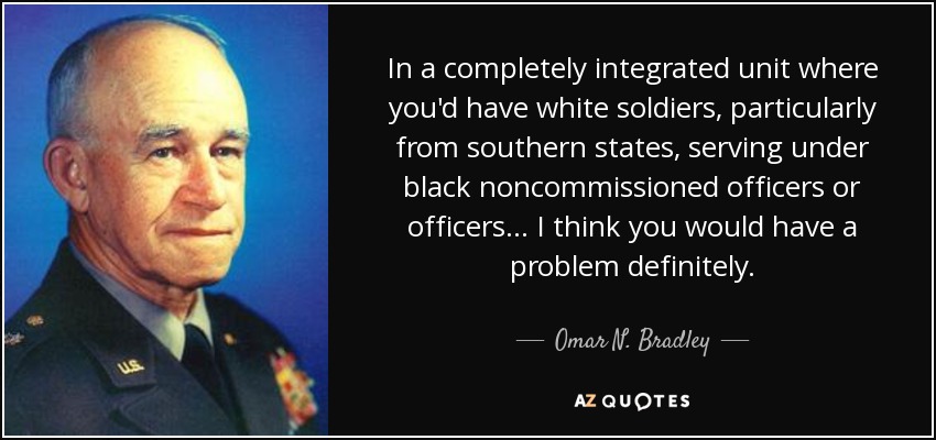 In a completely integrated unit where you'd have white soldiers, particularly from southern states, serving under black noncommissioned officers or officers... I think you would have a problem definitely. - Omar N. Bradley