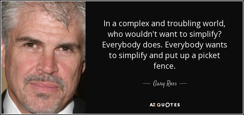 In a complex and troubling world, who wouldn't want to simplify? Everybody does. Everybody wants to simplify and put up a picket fence. - Gary Ross