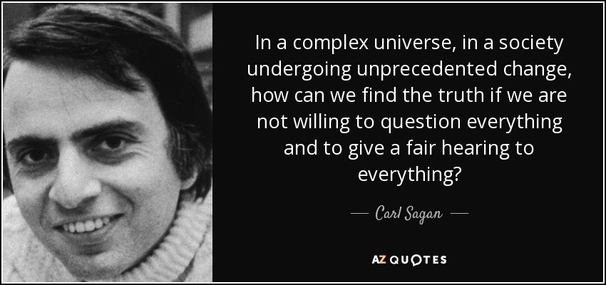 In a complex universe, in a society undergoing unprecedented change, how can we find the truth if we are not willing to question everything and to give a fair hearing to everything? - Carl Sagan