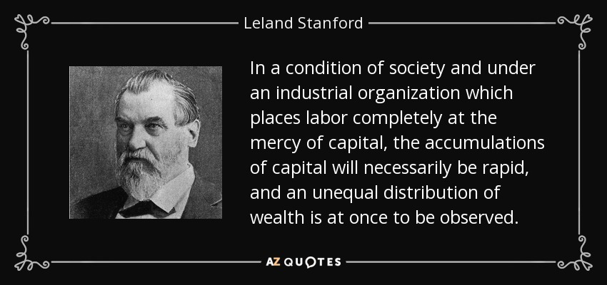 In a condition of society and under an industrial organization which places labor completely at the mercy of capital, the accumulations of capital will necessarily be rapid, and an unequal distribution of wealth is at once to be observed. - Leland Stanford
