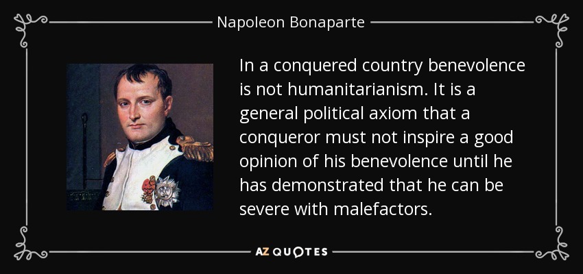 In a conquered country benevolence is not humanitarianism. It is a general political axiom that a conqueror must not inspire a good opinion of his benevolence until he has demonstrated that he can be severe with malefactors. - Napoleon Bonaparte