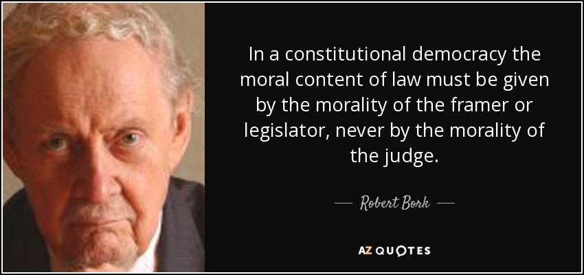 In a constitutional democracy the moral content of law must be given by the morality of the framer or legislator, never by the morality of the judge. - Robert Bork