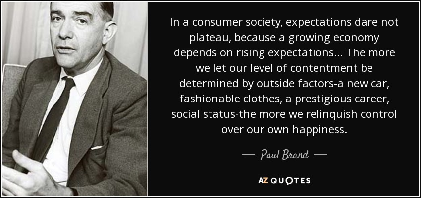 In a consumer society, expectations dare not plateau, because a growing economy depends on rising expectations... The more we let our level of contentment be determined by outside factors-a new car, fashionable clothes, a prestigious career, social status-the more we relinquish control over our own happiness. - Paul Brand