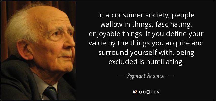 In a consumer society, people wallow in things, fascinating, enjoyable things. If you define your value by the things you acquire and surround yourself with, being excluded is humiliating. - Zygmunt Bauman