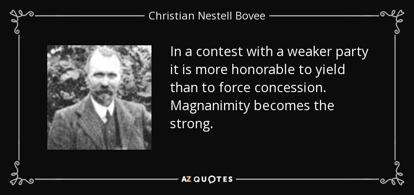 In a contest with a weaker party it is more honorable to yield than to force concession. Magnanimity becomes the strong. - Christian Nestell Bovee