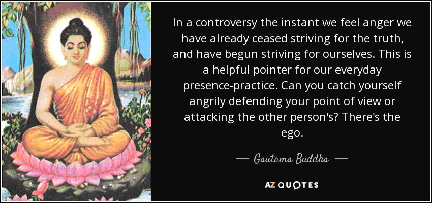 In a controversy the instant we feel anger we have already ceased striving for the truth, and have begun striving for ourselves. This is a helpful pointer for our everyday presence-practice. Can you catch yourself angrily defending your point of view or attacking the other person's? There's the ego. - Gautama Buddha