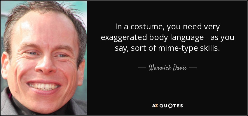 In a costume, you need very exaggerated body language - as you say, sort of mime-type skills. - Warwick Davis