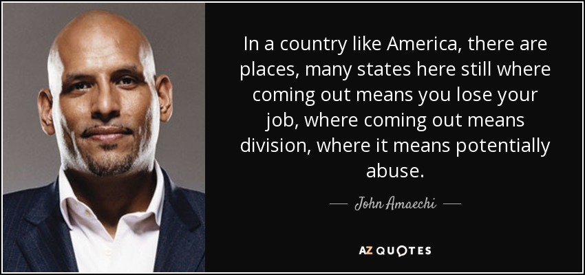 In a country like America, there are places, many states here still where coming out means you lose your job, where coming out means division, where it means potentially abuse. - John Amaechi