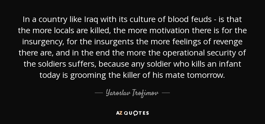 In a country like Iraq with its culture of blood feuds - is that the more locals are killed, the more motivation there is for the insurgency, for the insurgents the more feelings of revenge there are, and in the end the more the operational security of the soldiers suffers, because any soldier who kills an infant today is grooming the killer of his mate tomorrow. - Yaroslav Trofimov