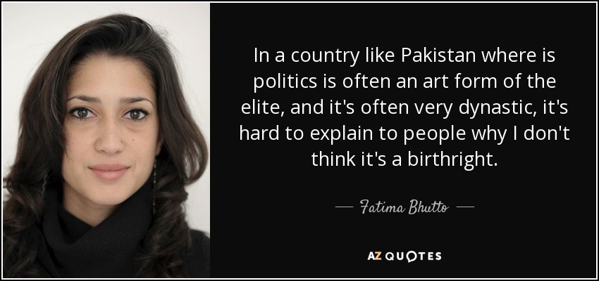 In a country like Pakistan where is politics is often an art form of the elite, and it's often very dynastic, it's hard to explain to people why I don't think it's a birthright. - Fatima Bhutto